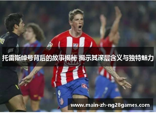 托雷斯绰号背后的故事揭秘 揭示其深层含义与独特魅力