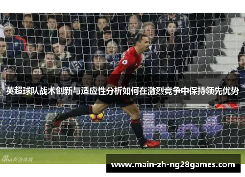 英超球队战术创新与适应性分析如何在激烈竞争中保持领先优势 英超球队战术创新与适应性分析如何在激烈竞争中保持领先优势