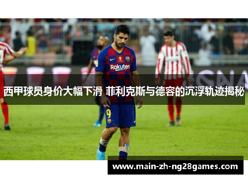 西甲球员身价大幅下滑 菲利克斯与德容的沉浮轨迹揭秘 西甲球员身价大幅下滑 菲利克斯与德容的沉浮轨迹揭秘