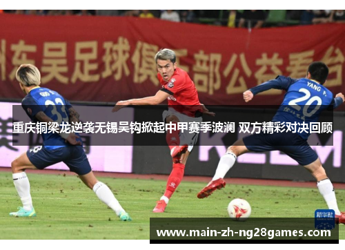 重庆铜梁龙逆袭无锡吴钩掀起中甲赛季波澜 双方精彩对决回顾