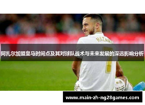 阿扎尔加盟皇马时间点及其对球队战术与未来发展的深远影响分析