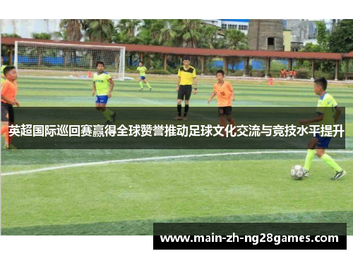 英超国际巡回赛赢得全球赞誉推动足球文化交流与竞技水平提升 英超国际巡回赛赢得全球赞誉推动足球文化交流与竞技水平提升