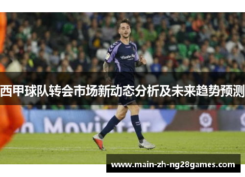 西甲球队转会市场新动态分析及未来趋势预测