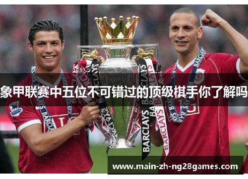 象甲联赛中五位不可错过的顶级棋手你了解吗 象甲联赛中五位不可错过的顶级棋手你了解吗