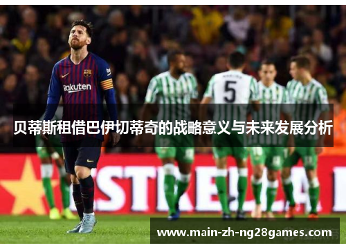 贝蒂斯租借巴伊切蒂奇的战略意义与未来发展分析 贝蒂斯租借巴伊切蒂奇的战略意义与未来发展分析