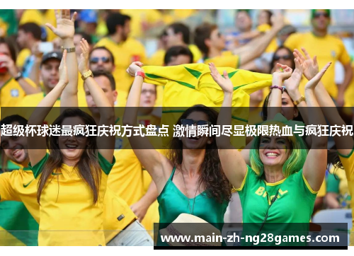 超级杯球迷最疯狂庆祝方式盘点 激情瞬间尽显极限热血与疯狂庆祝 超级杯球迷最疯狂庆祝方式盘点 激情瞬间尽显极限热血与疯狂庆祝