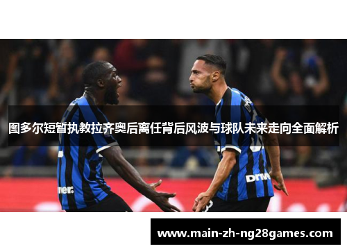 图多尔短暂执教拉齐奥后离任背后风波与球队未来走向全面解析 图多尔短暂执教拉齐奥后离任背后风波与球队未来走向全面解析
