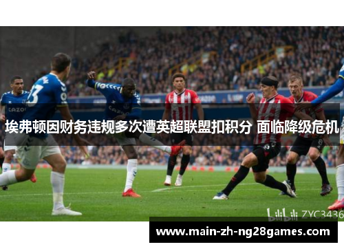 埃弗顿因财务违规多次遭英超联盟扣积分 面临降级危机 埃弗顿因财务违规多次遭英超联盟扣积分 面临降级危机
