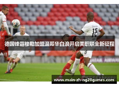 德国锋霸穆勒加盟温哥华白浪开启美职联全新征程 德国锋霸穆勒加盟温哥华白浪开启美职联全新征程