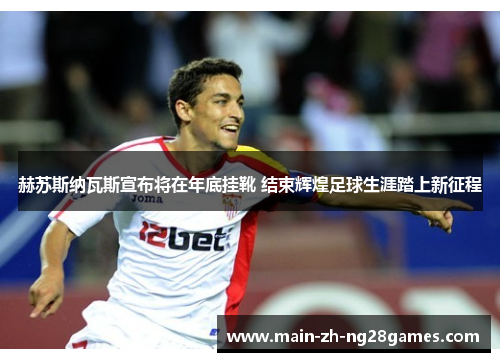 赫苏斯纳瓦斯宣布将在年底挂靴 结束辉煌足球生涯踏上新征程