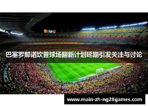 巴塞罗那诺坎普球场翻新计划延期引发关注与讨论 巴塞罗那诺坎普球场翻新计划延期引发关注与讨论